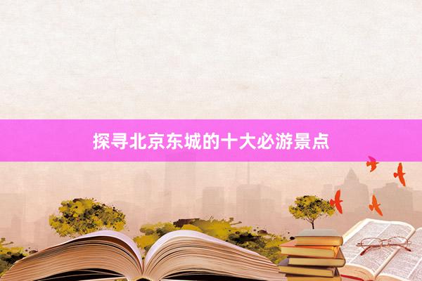 探寻北京东城的十大必游景点